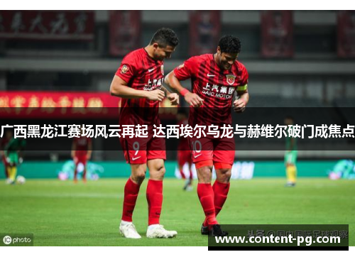 广西黑龙江赛场风云再起 达西埃尔乌龙与赫维尔破门成焦点