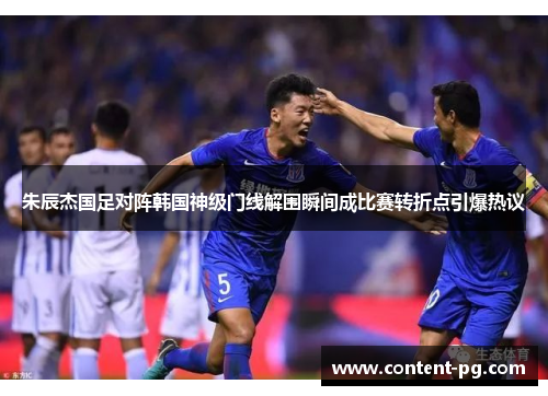朱辰杰国足对阵韩国神级门线解围瞬间成比赛转折点引爆热议